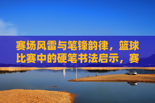 赛场风雷与笔锋韵律,篮球比赛中的硬笔书法启示,赛场风雷与笔锋韵律,篮球比赛中的硬笔书法启示