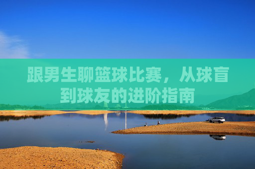 跟男生聊篮球比赛,从球盲到球友的进阶指南