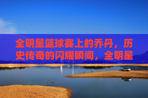 全明星篮球赛上的乔丹,历史传奇的闪耀瞬间,全明星篮球赛上的乔丹,历史传奇的闪耀瞬间