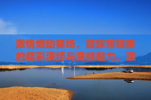 激情燃动赛场，篮球常规赛的精彩演绎与竞技魅力，激情燃动赛场，篮球常规赛的精彩演绎与竞技魅力