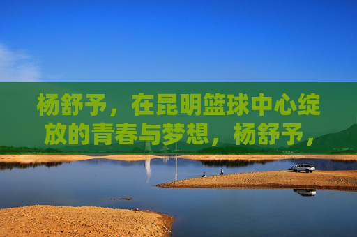 杨舒予,在昆明篮球中心绽放的青春与梦想,杨舒予,在昆明篮球中心绽放的青春与梦想