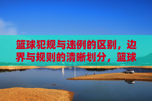 篮球犯规与违例的区别，边界与规则的清晰划分，篮球犯规与违例的区别，边界与规则的清晰划分