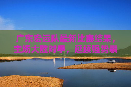 广东宏远队最新比赛结果,主场大胜对手,延续强势表现,数据全面压制