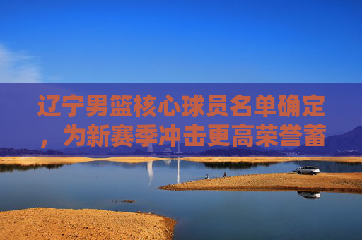 辽宁男篮核心球员名单确定,为新赛季冲击更高荣誉蓄力
