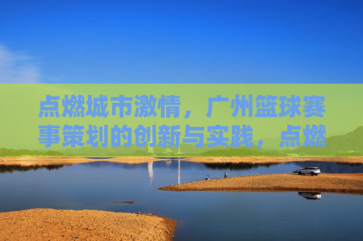 点燃城市激情,广州篮球赛事策划的创新与实践,点燃城市激情,广州篮球赛事策划的创新与实践