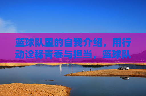 篮球队里的自我介绍，用行动诠释青春与担当，篮球队里的自我介绍，用行动诠释青春与担当
