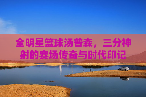 全明星篮球汤普森,三分神射的赛场传奇与时代印记