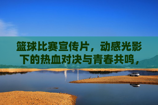 篮球比赛宣传片，动感光影下的热血对决与青春共鸣，篮球燃情对决，动感光影里的热血青春共鸣