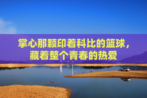 掌心那颗印着科比的篮球，藏着整个青春的热爱