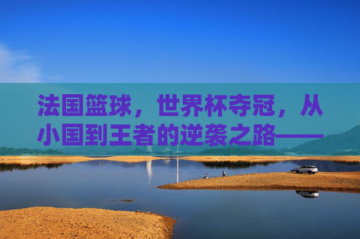 法国篮球，世界杯夺冠，从小国到王者的逆袭之路——2023 FIBA世界杯法国队胜利启示录，法国篮球，世界杯夺冠，从小国到王者的逆袭之路——2023 FIBA世界杯胜利启示录
