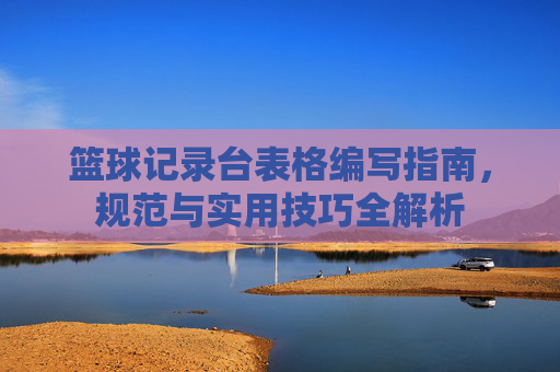 篮球记录台表格编写指南，规范与实用技巧全解析