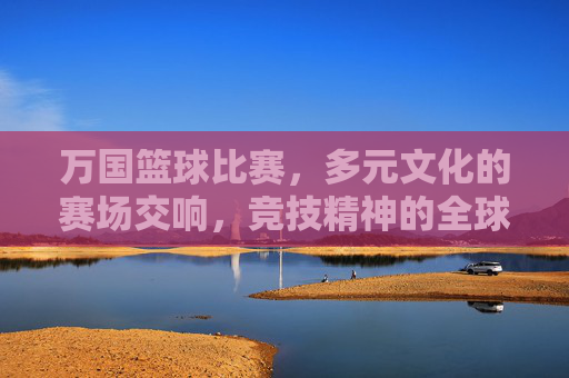 万国篮球比赛，多元文化的赛场交响，竞技精神的全球共鸣
