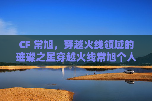 CF 常旭,穿越火线领域的璀璨之星穿越火线常旭个人资料