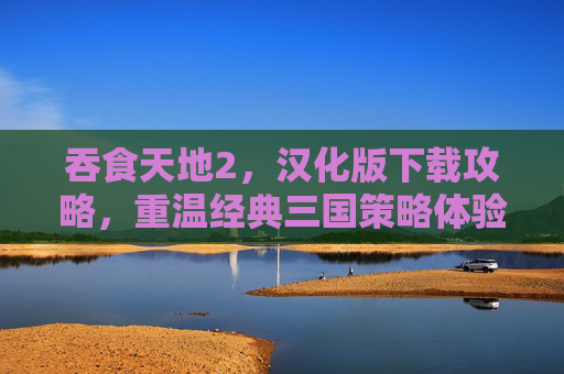 吞食天地2，汉化版下载攻略，重温经典三国策略体验，吞食天地2汉化版下载攻略，重温经典三国策略体验
