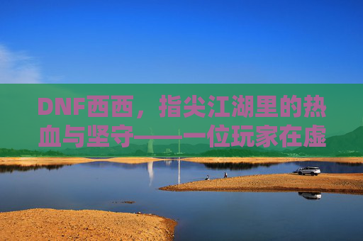DNF西西,指尖江湖里的热血与坚守——一位玩家在虚拟世界里的十年陪伴,DNF西西,指尖江湖里的热血与坚守——一位玩家在虚拟世界里的十年陪伴