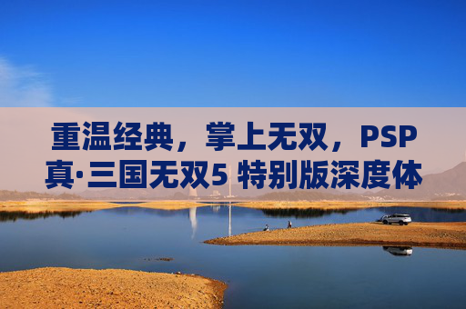 重温经典,掌上无双,PSP真·三国无双5 特别版深度体验,重温经典掌上无双,PSP真·三国无双5 特别版深度体验