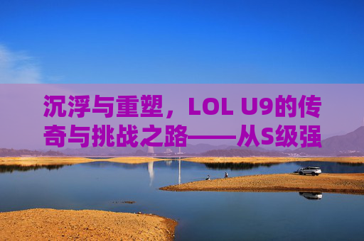 沉浮与重塑,LOL U9的传奇与挑战之路——从S级强队到逆境突围的史诗,沉浮与重塑,LOL U9的传奇与挑战之路——从S级强队到逆境突围的史诗