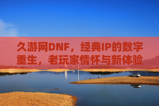 久游网DNF，经典IP的数字重生，老玩家情怀与新体验的碰撞，久游网DNF，经典IP的数字重生，老玩家情怀与新体验的碰撞