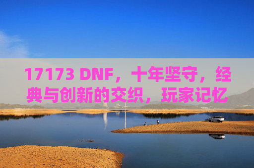 17173 DNF，十年坚守，经典与创新的交织，玩家记忆中的热血与陪伴，17173 DNF，十年坚守，经典与创新的交织，玩家记忆中的热血与陪伴