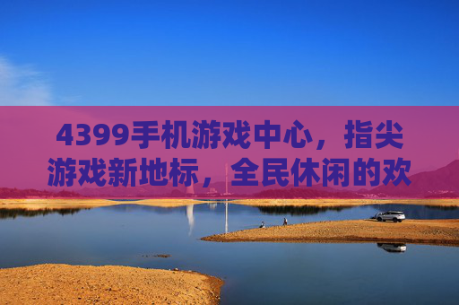 4399手机游戏中心，指尖游戏新地标，全民休闲的欢乐场，4399手机游戏中心，指尖游戏新地标，全民休闲欢乐场