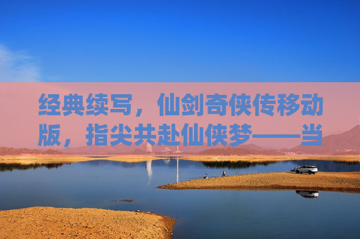 经典续写，仙剑奇侠传移动版，指尖共赴仙侠梦——当经典IP遇上移动时代，经典续写，仙剑奇侠传移动版，指尖共赴仙侠梦——当经典IP遇上移动时代