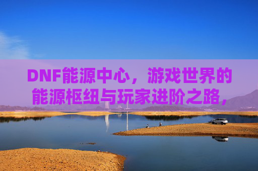 DNF能源中心,游戏世界的能源枢纽与玩家进阶之路,DNF能源中心,游戏世界的能源枢纽与玩家进阶之路