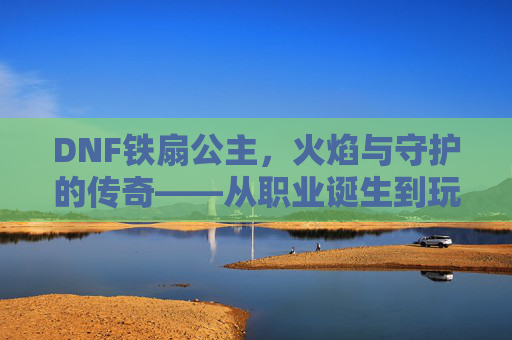DNF铁扇公主,火焰与守护的传奇——从职业诞生到玩家心中的不朽记忆,DNF铁扇公主,火焰与守护的传奇——从职业诞生到玩家心中的不朽记忆