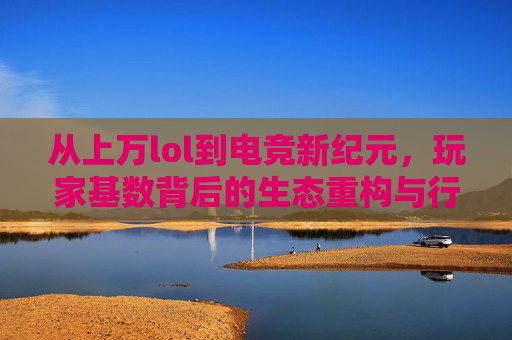 从上万lol到电竞新纪元,玩家基数背后的生态重构与行业蝶变,从英雄联盟到电竞新纪元,玩家基数背后的生态重构与行业蝶变