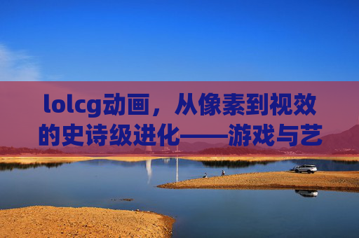 lolcg动画,从像素到视效的史诗级进化——游戏与艺术的深度交融,lolcg动画,从像素到视效的史诗级进化——游戏与艺术的深度交融