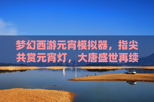梦幻西游元宵模拟器,指尖共赏元宵灯,大唐盛世再续情缘,梦幻西游元宵模拟器,指尖共赏元宵灯,大唐盛世再续情缘