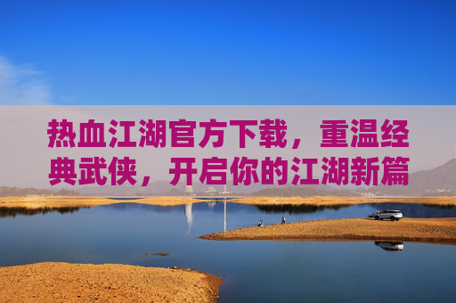 热血江湖官方下载，重温经典武侠，开启你的江湖新篇章，热血江湖官方下载，重温经典武侠，开启你的江湖新篇章
