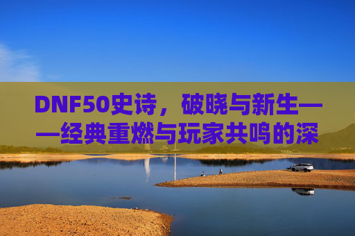 DNF50史诗,破晓与新生——经典重燃与玩家共鸣的深度探索,DNF50史诗,破晓与新生——经典重燃与玩家共鸣的深度探索