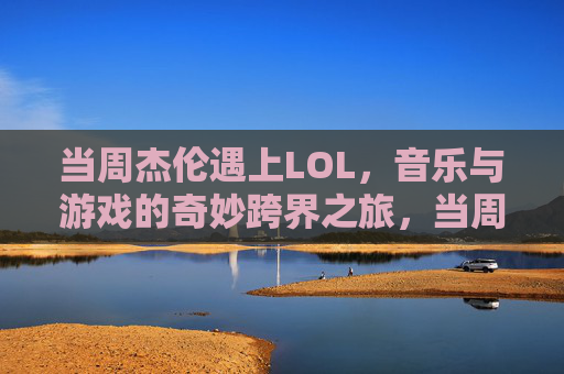 当周杰伦遇上LOL，音乐与游戏的奇妙跨界之旅，当周杰伦遇上LOL，音乐与游戏的奇妙跨界之旅
