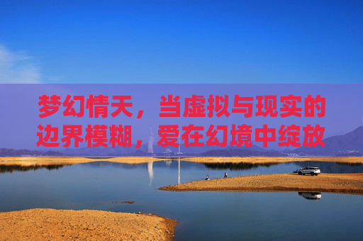 梦幻情天,当虚拟与现实的边界模糊,爱在幻境中绽放的奇迹,梦幻情天,当虚拟与现实的边界模糊,爱在幻境中绽放的奇迹