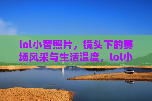 lol小智照片，镜头下的赛场风采与生活温度，lol小智照片，赛场风采与生活温度的交汇