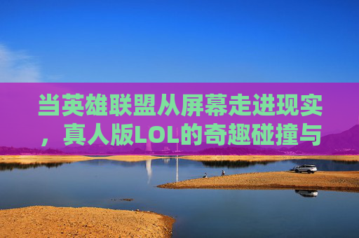 当英雄联盟从屏幕走进现实,真人版LOL的奇趣碰撞与挑战,当英雄联盟从屏幕走进现实,真人版LOL的奇趣碰撞与挑战