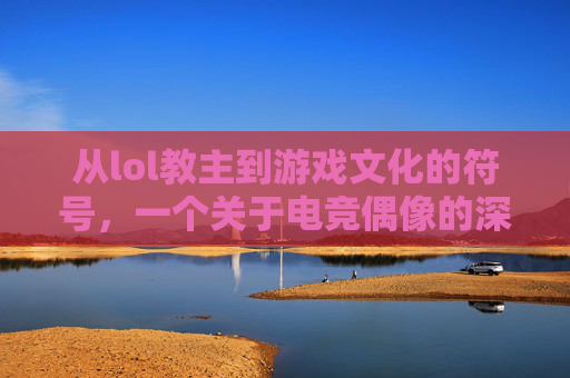 从lol教主到游戏文化的符号，一个关于电竞偶像的深度解析，从lol教主到游戏文化的符号，电竞偶像的深度解析