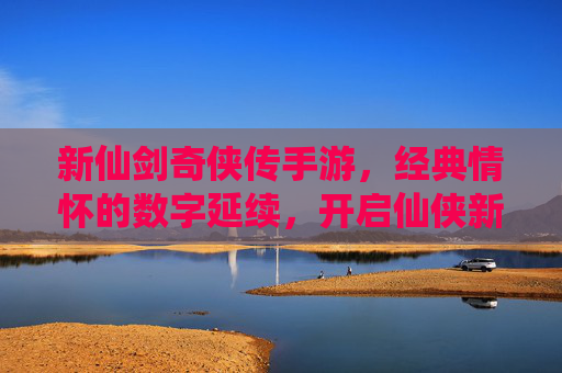 新仙剑奇侠传手游，经典情怀的数字延续，开启仙侠新纪元，新仙剑奇侠传手游，经典情怀的数字延续，开启仙侠新纪元
