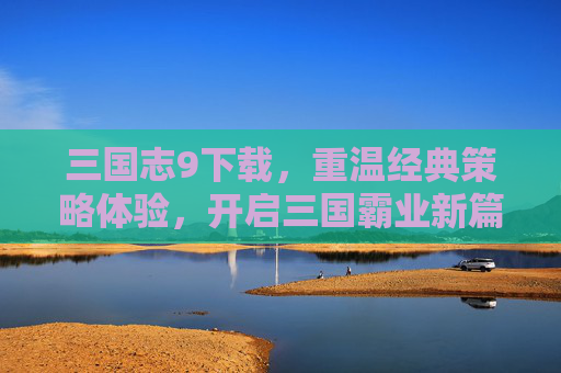 三国志9下载，重温经典策略体验，开启三国霸业新篇章，三国志9下载，重温经典策略体验，开启三国霸业新篇章