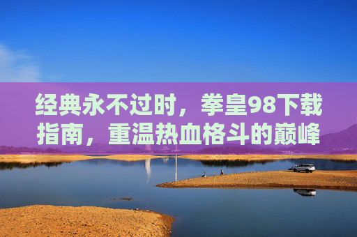 经典永不过时，拳皇98下载指南，重温热血格斗的巅峰时刻，经典永不过时，拳皇98下载指南，重温热血格斗的巅峰时刻