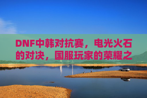 DNF中韩对抗赛，电光火石的对决，国服玩家的荣耀之战，DNF中韩对抗赛，电光火石对决，国服玩家荣耀之战