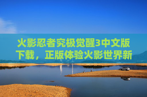 火影忍者究极觉醒3中文版下载，正版体验火影世界新篇章，免费获取官方内容，火影忍者究极觉醒3中文版下载，正版体验火影世界新篇章，免费获取官方内容