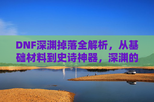 DNF深渊掉落全解析，从基础材料到史诗神器，深渊的每一层都在等你，DNF深渊掉落全解析，从基础材料到史诗神器，每一层都有惊喜等你