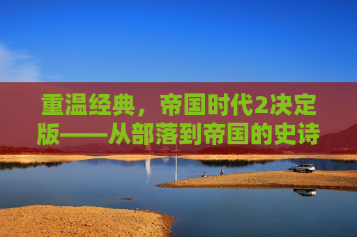 重温经典，帝国时代2决定版——从部落到帝国的史诗征程，重温经典，帝国时代2决定版——从部落到帝国的史诗征程