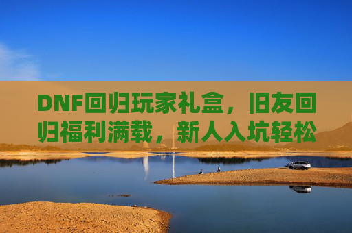 DNF回归玩家礼盒，旧友回归福利满载，新人入坑轻松上手，DNF回归玩家礼盒，旧友福利满载，新人轻松上手