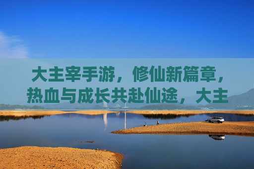 大主宰手游,修仙新篇章,热血与成长共赴仙途,大主宰手游,修仙新篇章,热血与成长共赴仙途
