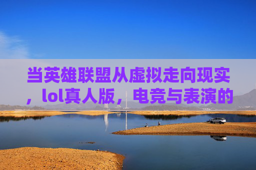 当英雄联盟从虚拟走向现实，lol真人版，电竞与表演的跨界碰撞，从虚拟到现实，LOL真人版与电竞表演的跨界碰撞