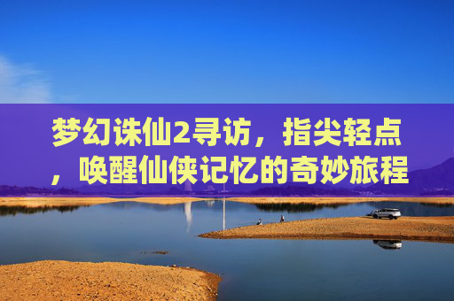 梦幻诛仙2寻访，指尖轻点，唤醒仙侠记忆的奇妙旅程，梦幻诛仙2寻访，指尖轻点，唤醒仙侠记忆的奇妙旅程