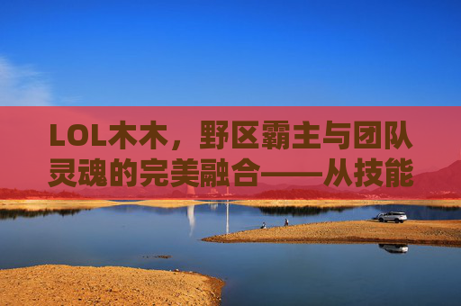 LOL木木，野区霸主与团队灵魂的完美融合——从技能解析到实战应用的全解析，LOL木木，野区霸主与团队灵魂的完美融合——从技能解析到实战应用的全解析