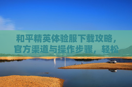 和平精英体验服下载攻略，官方渠道与操作步骤，轻松抢先体验新版本！和平精英体验服下载攻略，官方渠道与操作步骤，轻松抢先体验新版本！